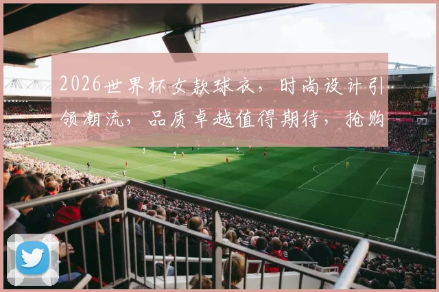2026世界杯女款球衣，时尚设计引领潮流，品质卓越值得期待，抢购必备