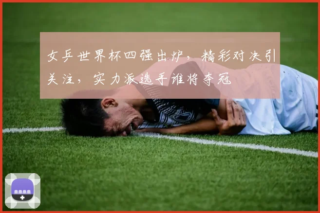 女乒世界杯四强出炉，精彩对决引关注，实力派选手谁将夺冠