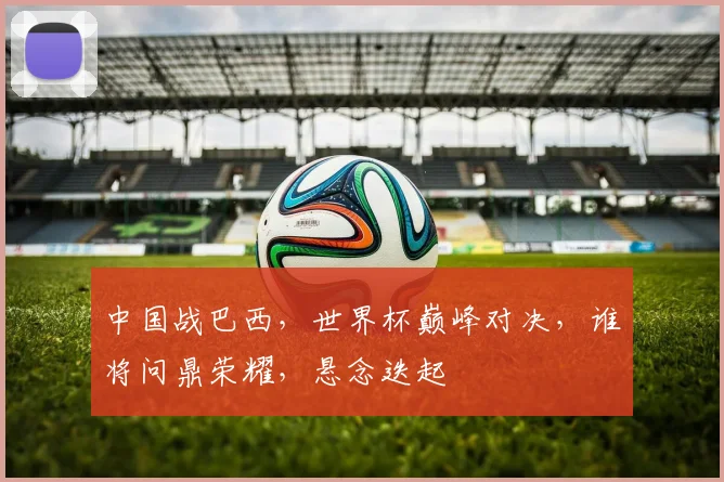 中国战巴西，世界杯巅峰对决，谁将问鼎荣耀，悬念迭起