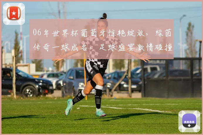 06年世界杯葡萄牙惊艳绽放，绿茵传奇一球成名，足球盛宴激情碰撞