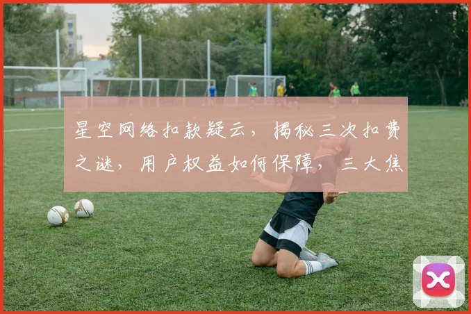 星空网络扣款疑云，揭秘三次扣费之谜，用户权益如何保障，三大焦点值得关注。