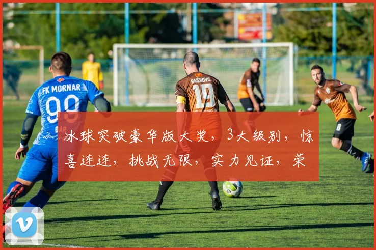 冰球突破豪华版大奖，3大级别，惊喜连连，挑战无限，实力见证，荣耀等你来