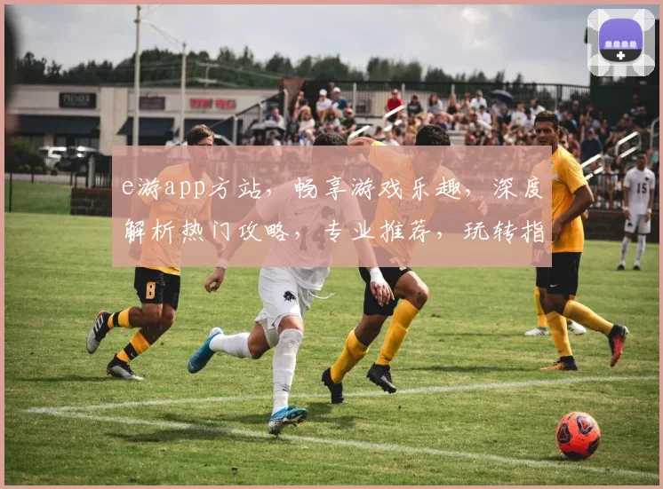 e游app方站，畅享游戏乐趣，深度解析热门攻略，专业推荐，玩转指尖世界