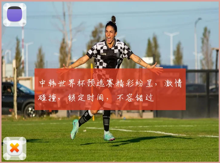 中韩世界杯预选赛精彩纷呈，激情碰撞，锁定时间，不容错过