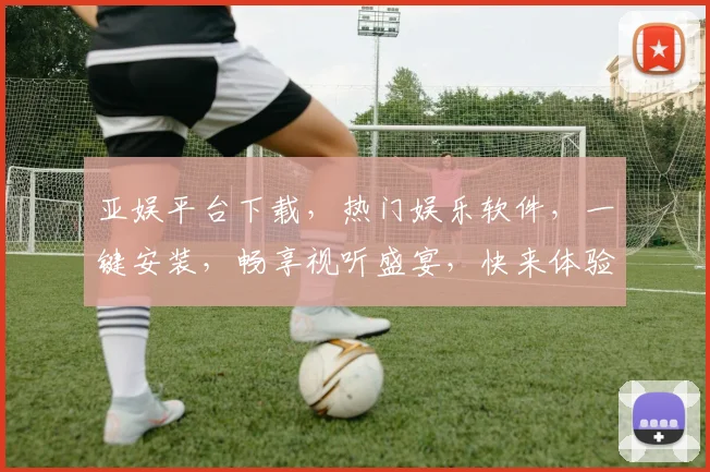 亚娱平台下载，热门娱乐软件，一键安装，畅享视听盛宴，快来体验