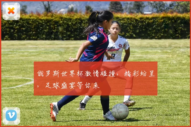 俄罗斯世界杯激情碰撞，精彩纷呈，足球盛宴等你来